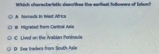 Which characteristic describes the earllest followers of Islam?
A Nomads in West Africa
B Migrated from Central Asia
C Lived on the Arabian Peninsula
D Sea traders from South Asia
