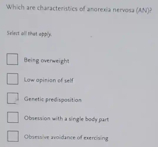 Which are characteristics of anorexia nervosa (AN)?
Select all that apply.
Being overweight
7
Low opinion of self
Genetic predisposition
Obsession with a single body part
Obsessive avoidance of exercising
