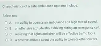 Characteristics of a safe ambulance operator include:
Select one:
A. the ability to operate an ambulance at a high rate of speed.
B. an offensive attitude about driving during an emergency call.
C. realizing that lights and siren will be effective traffic tools.
D. a positive attitude about the ability to tolerate other drivers.