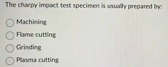 The charpy impact test specimen is usually prepared by:
Machining
Flame cutting
Grinding
Plasma cutting