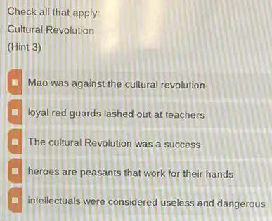 Check all that apply:
Cultural Revolution
(Hint 3)
Mao was against the cultural revolution
loyal red guards lashed out at teachers
The cultural Revolution was a success
heroes are peasants that work for their hands
intellectuals were considered useless and dangerous