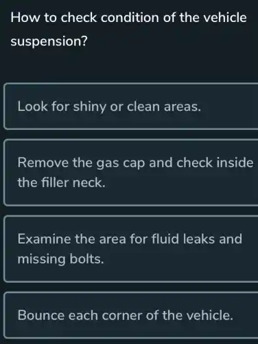 How to check condition of the vehicle
suspension?
Look for shiny or clean areas.
Remove the gas cap and check inside
the filler neck.
Examine the area for fluid leaks and
missing bolts.
Bounce each corner of the vehicle.