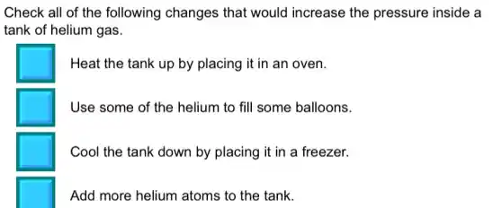 Check all of the following changes that would increase the pressure inside a
tank of helium gas.
Heat the tank up by placing it in an oven.
Use some of the helium to fill some balloons.
Cool the tank down by placing it in a freezer.
Add more helium atoms to the tank.