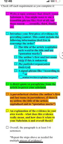 Check off each requirement as you complete it:
Write a topic sentence that clearly states
Subclaim A. You might want to use a
transition phrase like:first of all, one
main reason __ secondly, third, finally,
etC.
Introduce your first piece of evidence by
providing context. This could include the
following information (feel free to
rearrange the order"
square The title of the article (capitalize
each word in the title and use
"quotation marks")
The author's first and last name
(skip if this is unknown)
The publisher/organization
(italicized)
square A signal phrase like "According to
__ or
__ states/writes/explains/argues"
A direct quote or paraphrase from the
article to prove your subclaim
A parenthetical citation (the author's first
and last name in parentheses; if there is
no author, the title of the article,
capitalized and in "quotation marks")
An explanation of the evidence in your
own words - what does this evidence
really mean, and how does it relate to
your Subclaim A and overall thesis?
Overall, the paragraph is at least 5-6
sentences
Repeat the steps above as needed for
multiple pieces of evidence!