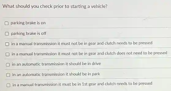 What should you check prior to starting a vehicle?
parking brake is on
parking brake is off
in a manual transmission it must not be in gear and clutch needs to be pressed
in a manual transmission it must not be in gear and clutch does not need to be pressed
D in an automatic transmission it should be in drive
D in an automatic transmission it should be in park
D in a manual I transmission it must be in 1st gear and clutch needs to be pressed