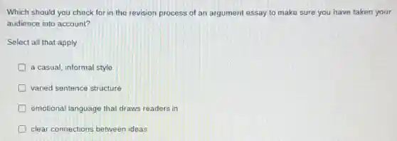 Which should you check for in the revision process of an argument essay to make sure you have taken your
audience into account?
Select all that apply.
a casual, informal style
varied sentence structure
emotional language that draws readers in
clear connections between ideas