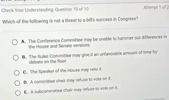 Check Your Understanding Question 10 of 10
Which of the following is not a threat to a bill's success in Congress?
A. The Conference Committee may be unable to hammer out differences in
the House and Senate versions.
B. The Rules Committee may give it an unfavorable amount of time for
debate on the floor.
C. The Speaker of the House may veto it.
D. A committee chair may refuse to vote on it.
E. A subcommittee chair may refuse to vote on it.
Attempt 1 of 2