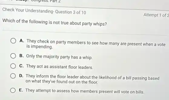 Check Your Understanding Question 3 of 10
Which of the following is not true about party whips?
A. They check on party members to see how many are present when a vote
is impending.
B. Only the majority party has a whip.
C. They act as assistant floor leaders.
D. They inform the floor leader about the likelihood of a bill passing based
on what they've found out on the floor.
E. They attempt to assess how members present will vote on bills.
Attempt 1 of 2