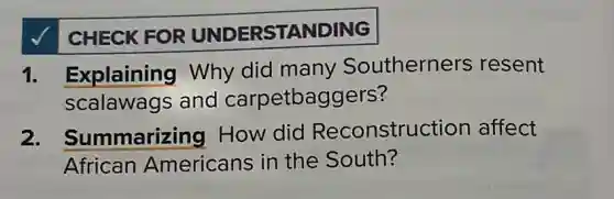 CHECK FOR UNDERSTANDING
1. Explaining Why did many Southerners resent
scalawags and carpetbaggers?
2. Summarizing How did Reconstruction affect
African Americans in the South?