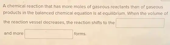 A chemical reaction that has more moles of gaseous reactants than of gaseous
products in the balanced chemical equation is at equilibrium. When the volume of
the reaction vessel decreases, the reaction shifts to the square 
and more square  forms.