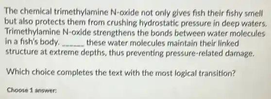 The chemical trimethylamine N-oxide not only gives fish their fishy smell
but also protects them from crushing hydrostatic pressure in deep waters.
Trimethylamine N-oxide strengthens the bonds between water molecules
in a fish's body. __ these water molecules maintain their linked
structure at extreme depths, thus preventing pressure -related damage.
Which choice completes the text with the most logical transition?
Choose 1 answer: