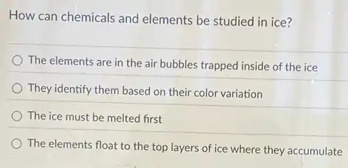 How can chemicals and elements be studied in ice?
The elements are in the air bubbles trapped inside of the ice
They identify them based on their color variation
The ice must be melted first
The elements float to the top layers of ice where they accumulate