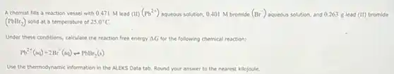 A chemist fills a reaction vessel with 0.471 M lead (III)(Pb^2+) aqueous solution, 0.401 M bromide (Br^-) aqueous solution, and 0.263 g lead (II) bromide
(PbBr_(2)) solid at a temperature of 25.0^circ C
Under these conditions, calculate the reaction free energy Delta G for the following chemical reaction:
Pb^2+(aq)+2Br^-(aq)rightarrow PbBr_(2)(s)
Use the thermodynamic information in the ALEKS Data tab. Round your answer to the nearest kilojoule.