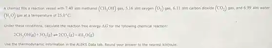 A chemist fills a reaction vessel with 7,40 atm methanol (CH_(3)OH) gas, 5.16 atm oxygen (O_(2)) gas, 6.11 atm carbon dioxide (CO_(2)) gas, and 6.99 atm water
(H_(2)O) gas at a temperature of 25.0^circ C
Under these conditions, calculate the reaction free energy Delta G for the following chemical reaction:
2CH_(3)OH(g)+3O_(2)(g)leftharpoons 2CO_(2)(g)+4H_(2)O(g)
Use the thermodynamic information in the ALEKS Data tab. Round your answer to the nearest kilojoule.