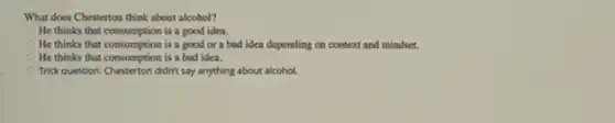 What does Chesterton think about alcohol?
He thinks that consumption is a good idea.
He thinks that consumption is a good or a bad idea depending on context and mindset.
He thinks that consumption is a bad idea.
Trick question: Chesterton didn't say anything about alcohol.