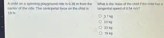 A child on a spinning playground ride is 0.36 m from the
center of the ride The centripetal force on the child is
19 N.
What is the mass of the child if the child has a
tangential speed of 0.54m/s
3.7 kg
13 kg
23 kg
79 kg