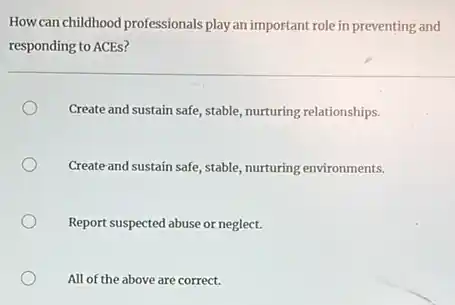 How can childhood professionals play an important role in preventing and
responding to ACEs?
Create and sustain safe stable, nurturing relationships.
Create and sustain safe stable, nurturing environments.
Report suspected abuse or neglect.
All of the above are correct.