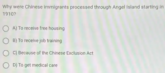 Why were Chinese immigrants processed through Angel Island starting in
1910?
A) To receive free housing
B) To receive job training
C) Because of the Chinese Exclusion Act
D) To get medical care