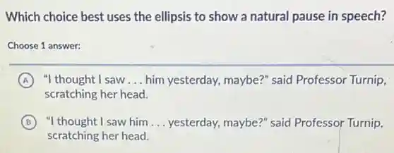 Which choice best uses the ellipsis to show a natural pause in speech?
Choose 1 answer:
A "I thought I saw __ him yesterday, maybe?"said Professor Turnip,
scratching her head.
B "I thought I saw him __ yesterday, maybe?" said Professor Turnip,
scratching her head.
