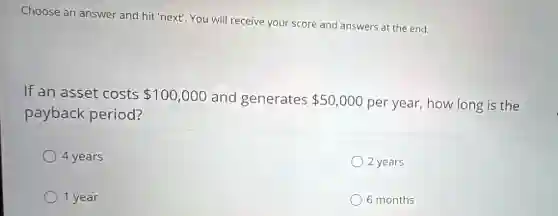 Choose an answer and hit 'next!. You will receive your score and answers at the end.
If an asset costs 100,000 and generates 50,000 per year, how long is the
payback period?
4 years
2 years
1 year
6 months