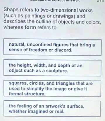choose the conver answer.
Shape refers to two -dimensional works
(such as paintings or drawings) and
describes the outline of objects and colors,
whereas form refers to
natural, unconfined figures that bring a
sense of freedom or discord.
the height, width, and depth of an
object such as a sculpture.
squares, circles, and triangles that are
used to simplify the image or give it
formal structure.
the feeling of an artwork's surface,
whether imagined or real.
219