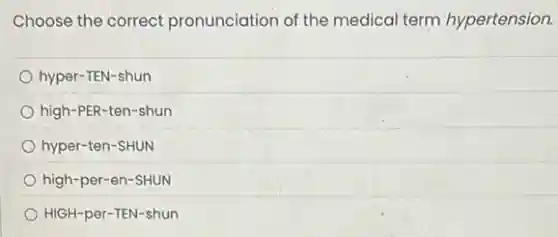 Choose the correct pronunciation of the medical term hypertension.
hyper-TEN-shun
high-PER-ten-shun
hyper-ten-SHUN
high-per-en-SHUN
HIGH-per-TEN-shun