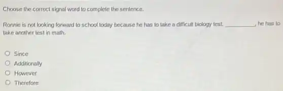 Choose the correct signal word to complete the sentence.
Ronnie is not looking forward to school today because he has to take a difficult biology test. __ he has to
take another test in math.
Since
Additionally
However
Therefore