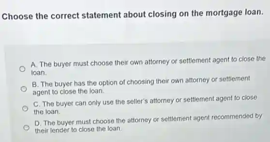 Choose the correct statement about closing on the mortgage loan.
A. The buyer must choose their own attorney or settlement agent to close the
loan.
B. The buyer has the option of choosing their own attorney or settlement
agent to close the loan.
C. The buyer can only use the seller's attorney or settlement agent to close
the loan.
D. The buyer must choose the attorney or settlement agent recommended by
their lender to close the loan.