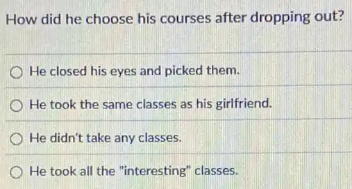 How did he choose his courses after dropping out?
He closed his eyes and picked them.
He took the same classes as his girlfriend.
He didn't take any classes.
He took all the "interesting" classes.