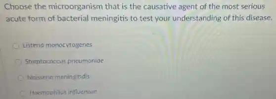 Choose the microorganism that is the causative agent of the most serious
acute form of bacterial meningitis to test your understanding of this disease.
Listeria monocytogenes
Streptococcus pneumoniae
Neisseria meningitidis
Haemophilus influenzae