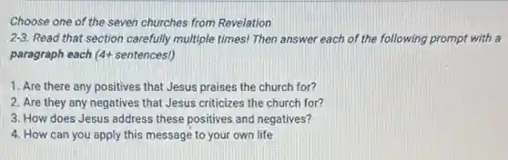Choose one of the seven churches from Revelation
2-3 Read that section carefully multiple times! Then answer each of the following prompt with a
paragraph each 4+ sentences!)
1. Are there any positives that Jesus praises the church for?
2. Are they any negatives that Jesus criticizes the church for?
3. How does Jesus address these positives and negatives?
4. How can you apply this message to your own life