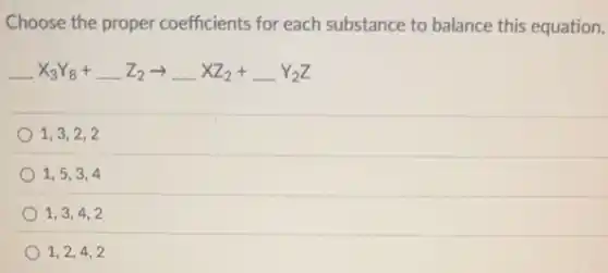 Choose the proper coefficients for each substance to balance this equation.
underline ( )X_(3)Y_(8)+underline ( )Z_(2)arrow underline ( )XZ_(2)+underline ( )Y_(2)Z
1,3,2,2
1,5,3,4
1,3,4,2
1,2,4,2