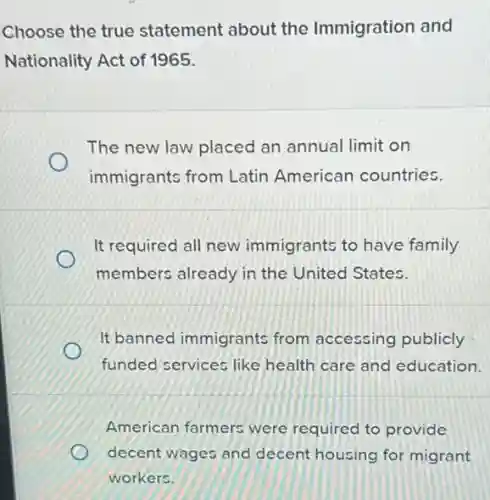 Choose the true statement about the Immigration and
Nationality Act of 1965.
The new law placed an annual limit on
immigrants from Latin American countries.
It required all new immigrants to have family
members already in the United States.
It banned immigrants from accessing publicly
funded services like health care and education.
American farmers were required to provide
