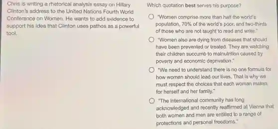 Chris is writing a rhetorical analysis essay on Hillary
Clinton's address to the United Nations Fourth World
Conference on Women.He wants to add evidence to
support his idea that Clinton uses pathos as a powerful
tool.
Which quotation best serves his purpose?
"Women comprise more than half the world's
population, 70% of the world's poor,and two-thirds
of those who are not taught to read and write."
"Women also are dying from diseases that should
have been prevented or treated. They are watching
their children succumb to malnutrition caused by
poverty and economic deprivation."
"We need to understand there is no one formula for
how women should lead our lives. That is why we
must respect the choices that each woman makes
for herself and her family."
"The international community has long
acknowledged and recently reaffirmed at Vienna that
both women and men are entitled to a range of
protections and personal freedoms."