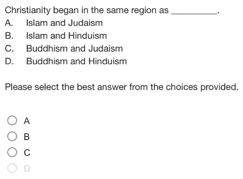 Christianity began in the same region as __
A. Islam and Judaism
B.Islam and Hinduism
Buddhism and Judaism
D. I Buddhism and Hinduism
Please select the best answer from the choices provided.
A
B
C
D