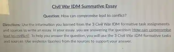 Civil War IDM Summative Essay.
Question: How can compromise lead to conflict?
Directions: Use the information you learned from the 3 Civil War IDM formative task assignments
and sources to write an essay. In your essay, you are answering the question: How can compromise
lead to conflict? To help you answer the question, you will use the 3 Civil War IDM formative tasks
and sources. Use evidence (quotes) from the sources to support your answer.