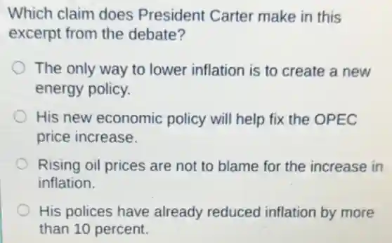 Which claim does President Carter make in this
excerpt from the debate?
The only way to lower inflation is to create a new
energy policy.
His new economic policy will help fix the OPEC
price increase.
Rising oil prices are not to blame for the increase in
inflation.
His polices have already reduced inflation by more
than 10 percent.