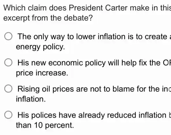 Which claim does President Carter make in this
excerpt from the debate?
The only way to lower inflation is to create
energy policy.
His new economic policy will help fix the OF
price increase.
Rising oil prices are not to blame for the inc
inflation.
His polices have already reduced inflation
than 10 percent.