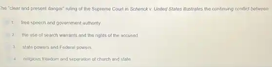 The "clear and present danger" ruling of the Supreme Court in Schenck v. United States illustrates the continuing conflict between
1. free speech and government authority
2. the use of search warrants and the rights of the accused
3. state powers and Federal powers
religious freedom and separation of church and state