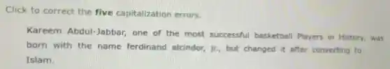 Click to correct the five capitalization errors.
Kareem Abdul-Jabbar one of the most successful basketball Players in History,was
born with the name ferdinand alcindor, jr.but changed it after converting to
Islam.