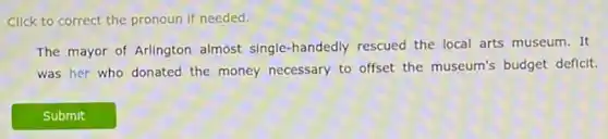 Click to correct the pronoun if needed.
The mayor of Arlington almost single-handedly rescued the local arts museum. It
was her who donated the money necessary to offset the museum's budget deficit.
