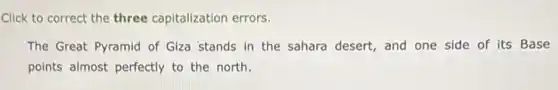 Click to correct the three capitalization errors.
The Great Pyramid of Giza stands in the sahara desert, and one side of its Base
points almost perfectly to the north.