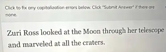 Click to fix any capitalization errors below. Click "Submit Answer" if there are
none.
Zuri Ross looked at the Moon through her telescope
and marveled at all the craters.