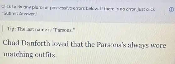 Click to fix any plural or possessive errors below. If there is no error, just click
"Submit Answer."
Tip: The last name is "Parsons."
Chad Danforth loved that the Parsons's always wore
matching outfits.