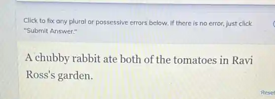 Click to fix any plural or possessive errors below. If there is no error, just click
"Submit Answer."
A chubby rabbit ate both of the tomatoes in Ravi
Ross's garden.