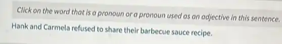 Click on the word that is a pronoun or a pronoun used as an adjective in this sentence.
Hank and Carmela refused to share their barbecue sauce recipe.
