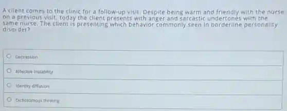 A client comes to the clinic for a follow-up visit. Despite being warm and friendly with the nurse
on a previous visit today the client presents with anger and sarcastic undertones with the
same nurse. The client is presenting which behavior commonly seen in borderline personality
disorder?
Depression
Affective instability
Identity diffusion
Dichotomous thinking