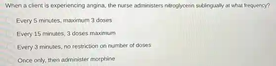 When a client is experiencing angina the nurse administers nitroglycerin sublingually at what frequency?
Every 5 minutes maximum 3 doses
Every 15 minutes,3 doses maximum
Every 3 minutes, no restriction on number of doses
Once only, then administer morphine