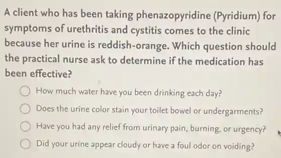 A client who has been taking phenazopyridine (Pyridium) for
symptoms of urethritis and cystitis comes to the clinic
because her urine is reddish-orange Which question should
the practical nurse ask to determine if the medication has
been effective?
How much water have you been drinking each day?
Does the urine color stain your toilet bowel or undergarments?
Have you had any relief from urinary pain burning, or urgency?
Did your urine appear cloudy or have a foul odor on voiding?