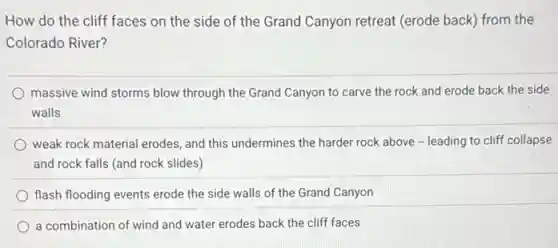 How do the cliff faces on the side of the Grand Canyon retreat (erode back) from the
Colorado River?
massive wind storms blow through the Grand Canyon to carve the rock and erode back the side
walls
weak rock material erodes and this undermines the harder rock above -leading to cliff collapse
and rock falls (and rock slides)
flash flooding events erode the side walls of the Grand Canyon
a combination of wind and water erodes back the cliff faces